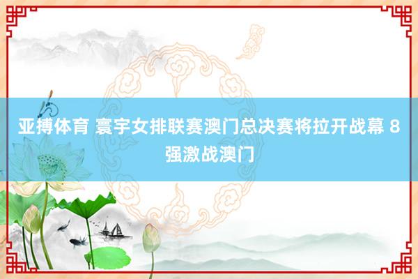 亚搏体育 寰宇女排联赛澳门总决赛将拉开战幕 8强激战澳门