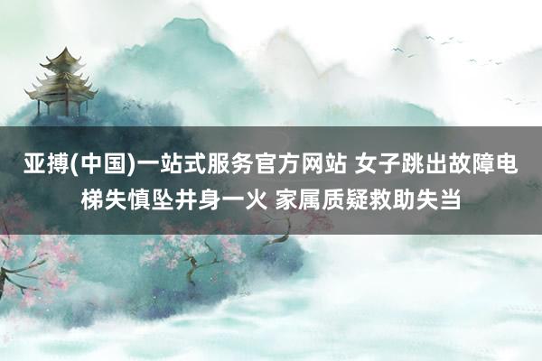 亚搏(中国)一站式服务官方网站 女子跳出故障电梯失慎坠井身一火 家属质疑救助失当