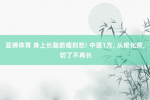 亚搏体育 身上长脂肪瘤别愁! 中医1方, 从根化痰, 切了不再长