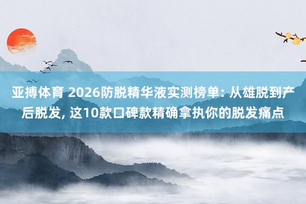 亚搏体育 2026防脱精华液实测榜单: 从雄脱到产后脱发, 这10款口碑款精确拿执你的脱发痛点