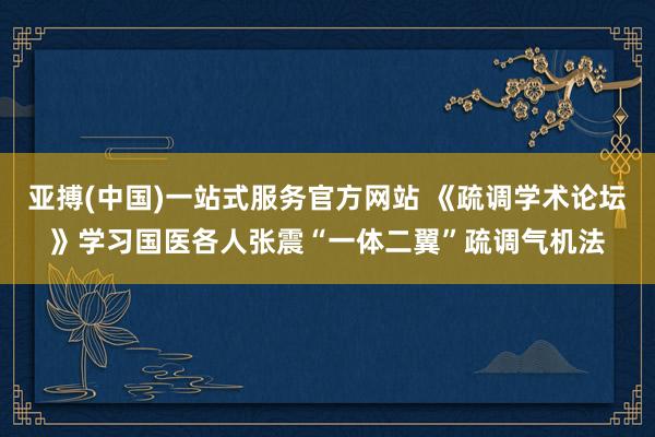 亚搏(中国)一站式服务官方网站 《疏调学术论坛》学习国医各人张震“一体二翼”疏调气机法